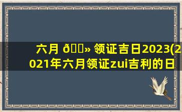 六月 🌻 领证吉日2023(2021年六月领证zui
吉利的日 🐕 子)